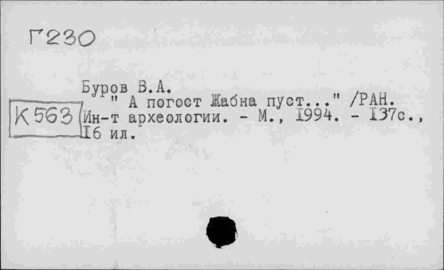 ﻿Г23О
Буров ß.A.	,
-— --—7 ' " А погост Жабна пуст..." /РАН.
К5оЭ(йн-т археологии. - М., 1994. - 137с.,
-  —ІІ6 ил/